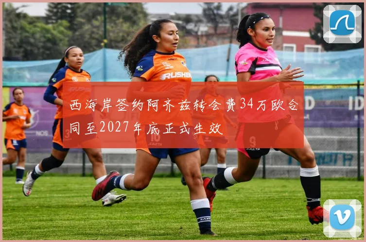 西海岸签约阿齐兹转会费34万欧合同至2027年底正式生效