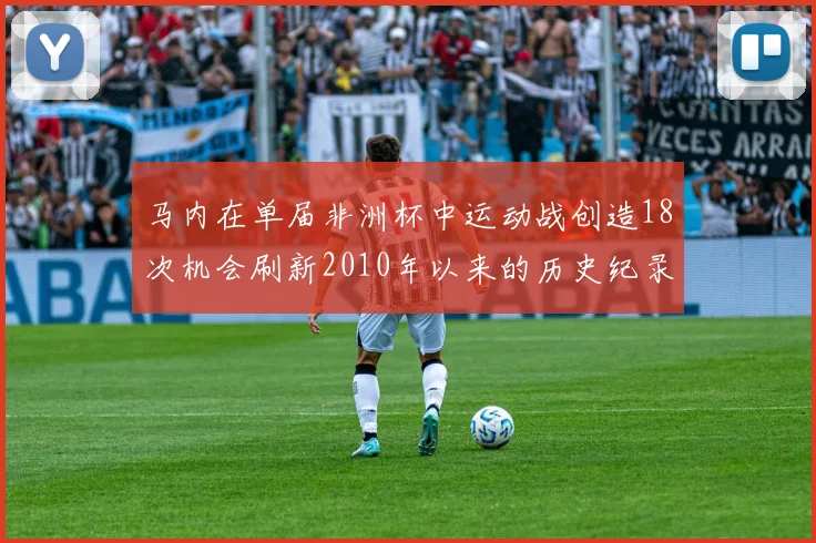 马内在单届非洲杯中运动战创造18次机会刷新2010年以来的历史纪录