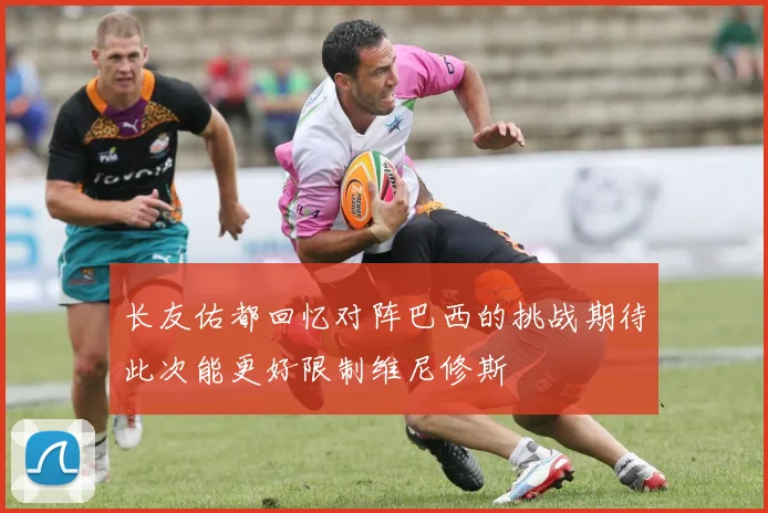 长友佑都回忆对阵巴西的挑战期待此次能更好限制维尼修斯