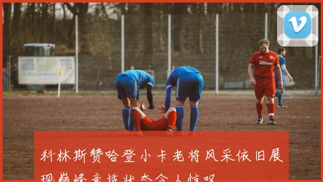 科林斯赞哈登小卡老将风采依旧展现巅峰竞技状态令人惊叹