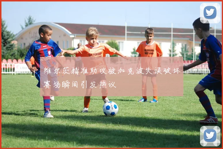 维尔茨精准助攻被加克波失误破坏赛场瞬间引发热议