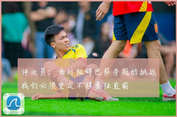 评论员：面对阻碍巴萨夺冠的挑战我们必须坚定不移勇往直前