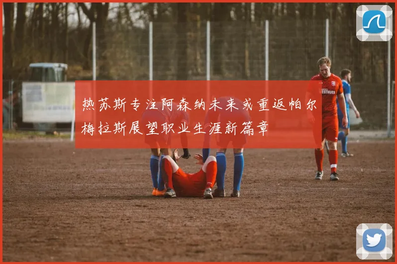 热苏斯专注阿森纳未来或重返帕尔梅拉斯展望职业生涯新篇章