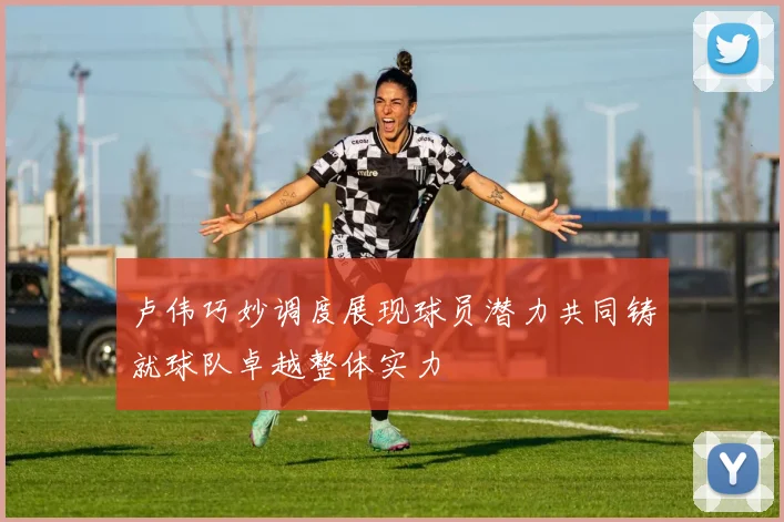 卢伟巧妙调度展现球员潜力共同铸就球队卓越整体实力
