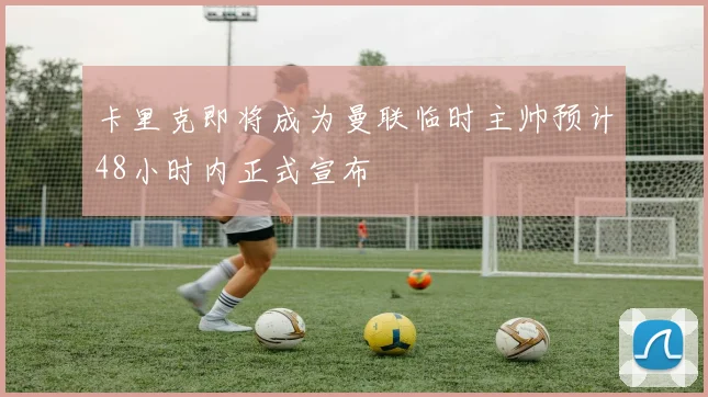 卡里克即将成为曼联临时主帅预计48小时内正式宣布