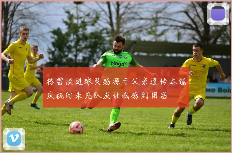格雷谈进球灵感源于父亲遗传本能庆祝时未见队友让我感到困惑