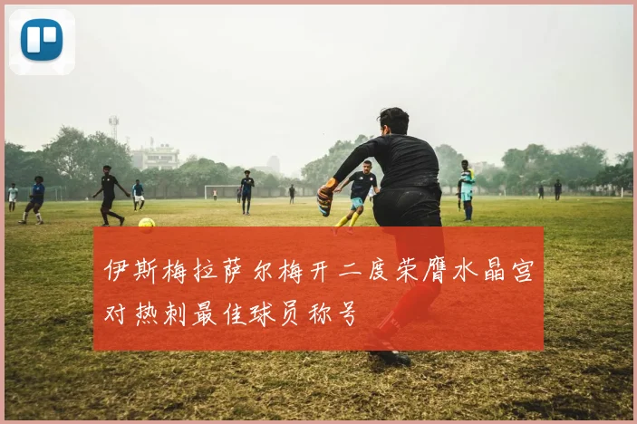 伊斯梅拉萨尔梅开二度荣膺水晶宫对热刺最佳球员称号