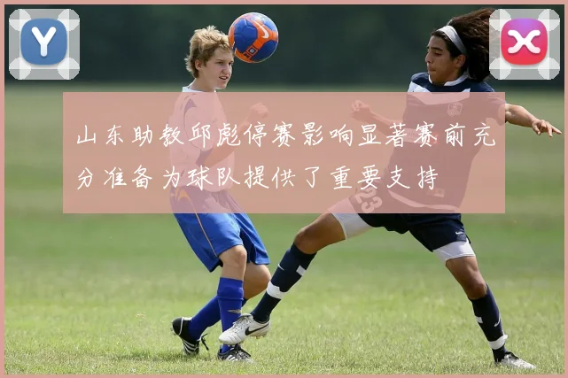 山东助教邱彪停赛影响显著赛前充分准备为球队提供了重要支持