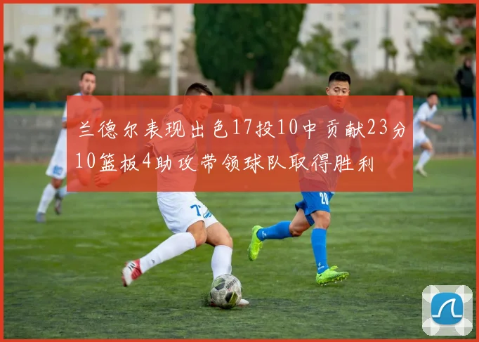 兰德尔表现出色17投10中贡献23分10篮板4助攻带领球队取得胜利