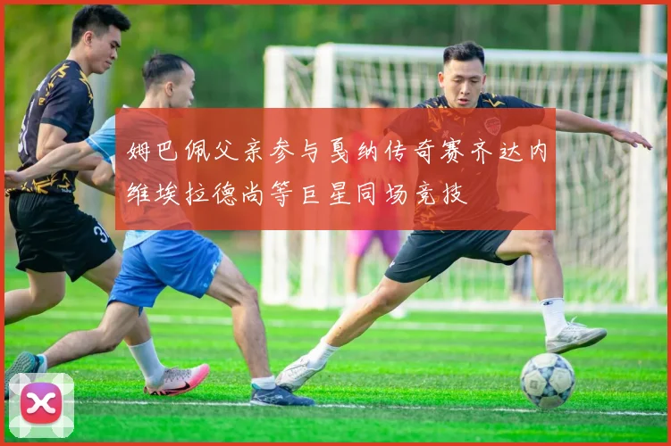 姆巴佩父亲参与戛纳传奇赛齐达内维埃拉德尚等巨星同场竞技