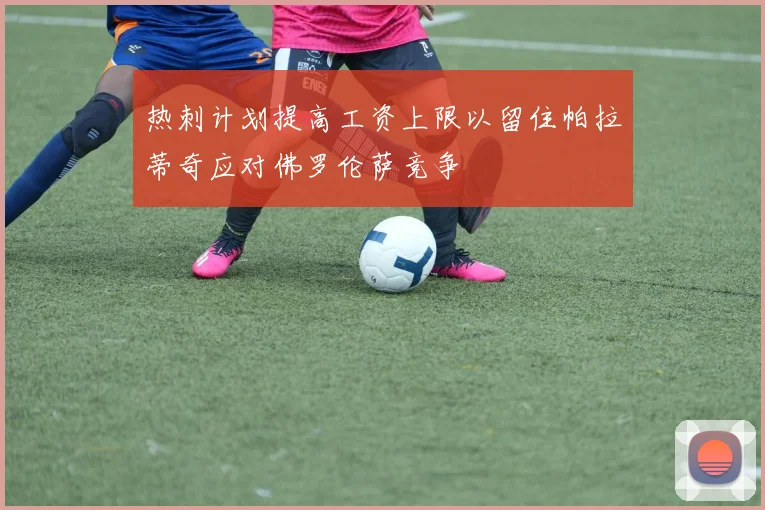 热刺计划提高工资上限以留住帕拉蒂奇应对佛罗伦萨竞争