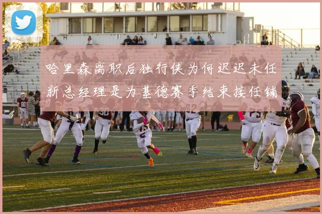 哈里森离职后独行侠为何迟迟未任新总经理是为基德赛季结束接任铺路吗