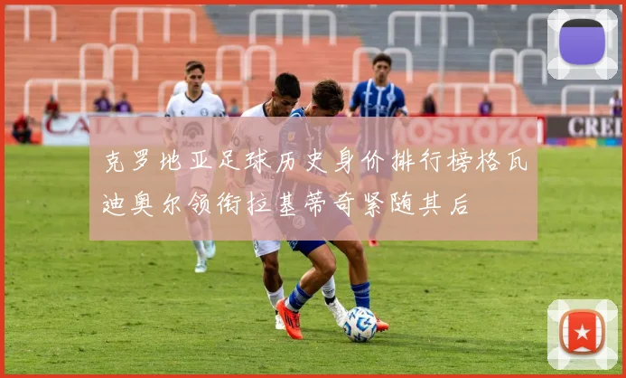 克罗地亚足球历史身价排行榜格瓦迪奥尔领衔拉基蒂奇紧随其后