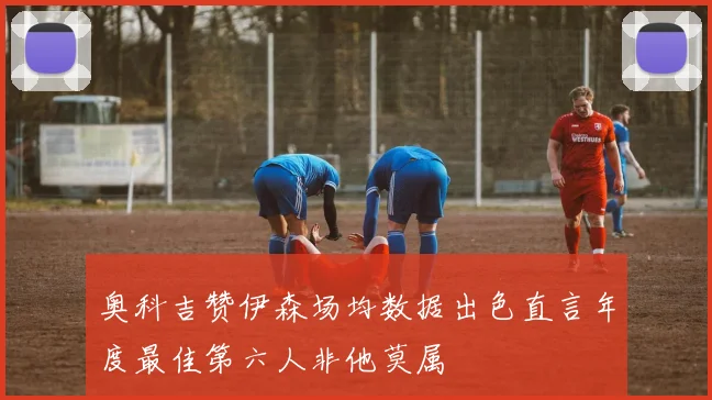 奥科吉赞伊森场均数据出色直言年度最佳第六人非他莫属