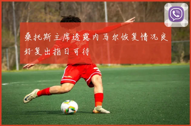 桑托斯主席透露内马尔恢复情况良好复出指日可待