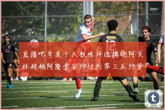 直播吧年度十大教练评选揭晓阿莫林超越阿隆索安帅位列第三瓜帅紧随其后